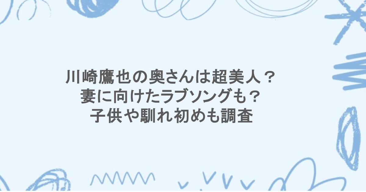 川崎鷹也の奥さんは超美人？妻に向けたラブソングも？子供や馴れ初めも調査