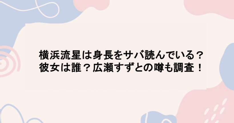 横浜流星は身長をサバ読んでいる？彼女は誰？広瀬すずとの噂も調査！
