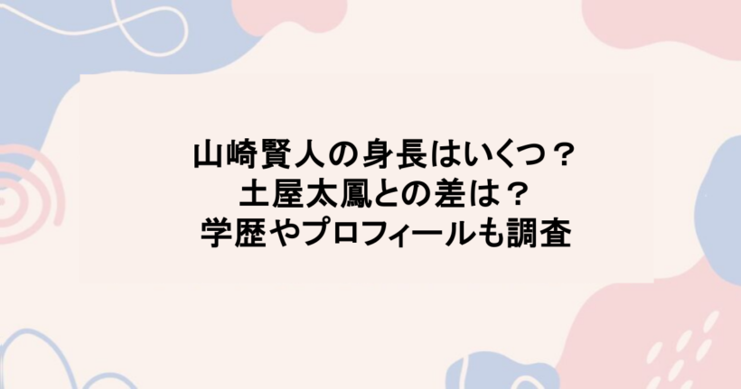 山崎賢人の身長はいくつ?土屋太鳳との差は?学歴やプロフィールも調査