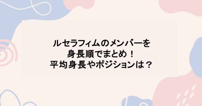 ルセラフィムのメンバーを身長順でまとめ！平均身長やポジションは？